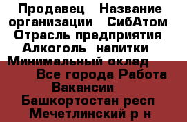 Продавец › Название организации ­ СибАтом › Отрасль предприятия ­ Алкоголь, напитки › Минимальный оклад ­ 16 000 - Все города Работа » Вакансии   . Башкортостан респ.,Мечетлинский р-н